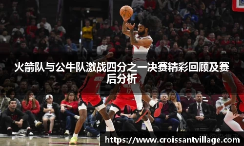 火箭队与公牛队激战四分之一决赛精彩回顾及赛后分析