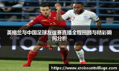 英格兰与中国足球友谊赛直播全程回顾与精彩瞬间分析