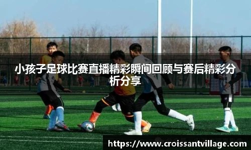 小孩子足球比赛直播精彩瞬间回顾与赛后精彩分析分享