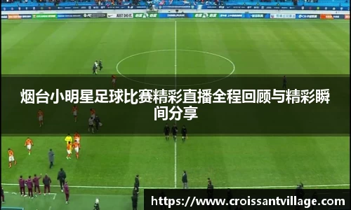 烟台小明星足球比赛精彩直播全程回顾与精彩瞬间分享