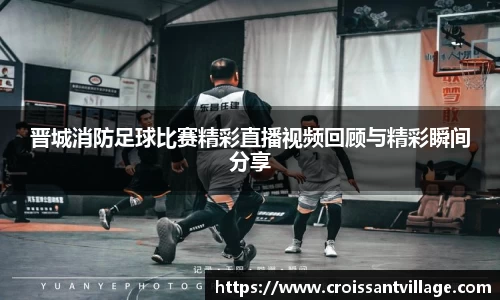 晋城消防足球比赛精彩直播视频回顾与精彩瞬间分享